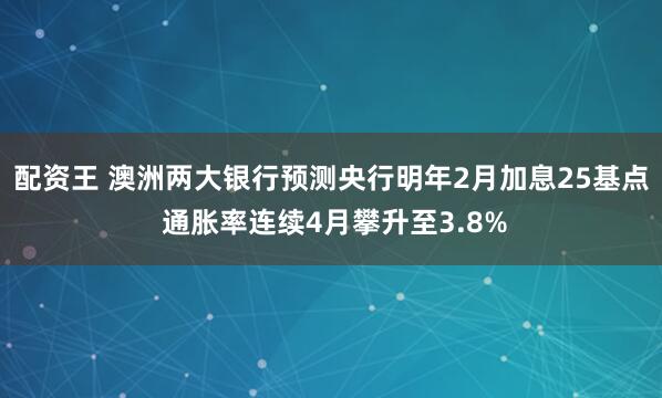 配资王 澳洲两大银行预测央行明年2月加息25基点 通胀率连续4月攀升至3.8%