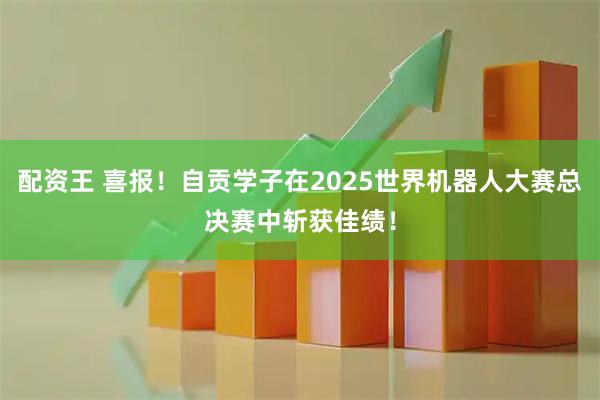 配资王 喜报！自贡学子在2025世界机器人大赛总决赛中斩获佳绩！