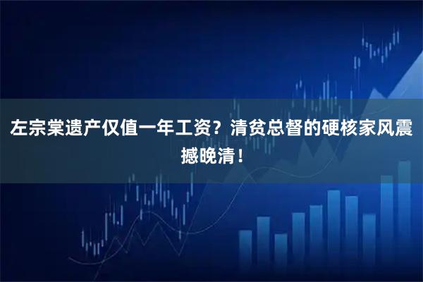 左宗棠遗产仅值一年工资？清贫总督的硬核家风震撼晚清！