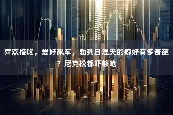 喜欢接吻，爱好飙车，勃列日涅夫的癖好有多奇葩？尼克松都吓够呛